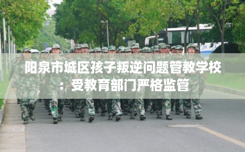 阳泉市城区孩子叛逆问题管教学校:受教育部门严格监管 阳泉市城区孩子叛逆问题管教学校:受教育部门严格监管