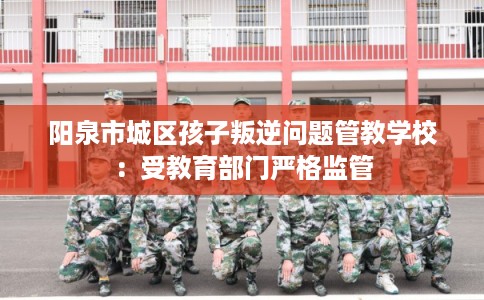 阳泉市城区孩子叛逆问题管教学校:受教育部门严格监管 阳泉市城区孩子叛逆问题管教学校:受教育部门严格监管