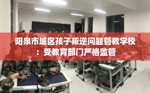 阳泉市城区孩子叛逆问题管教学校:受教育部门严格监管 阳泉市城区孩子叛逆问题管教学校:受教育部门严格监管