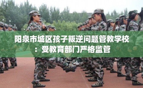 阳泉市城区孩子叛逆问题管教学校：受教育部门严格监管