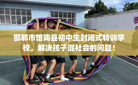 邯郸市馆陶县初中生封闭式特训学校,解决孩子混社会的问题! 邯郸市馆陶县初中生封闭式特训学校,解决孩子混社会的问题!