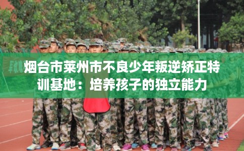 烟台市莱州市不良少年叛逆矫正特训基地：培养孩子的独立能力