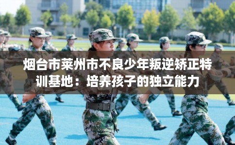 烟台市莱州市不良少年叛逆矫正特训基地：培养孩子的独立能力