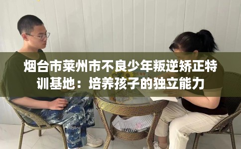 烟台市莱州市不良少年叛逆矫正特训基地：培养孩子的独立能力