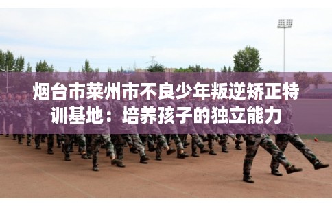 烟台市莱州市不良少年叛逆矫正特训基地：培养孩子的独立能力