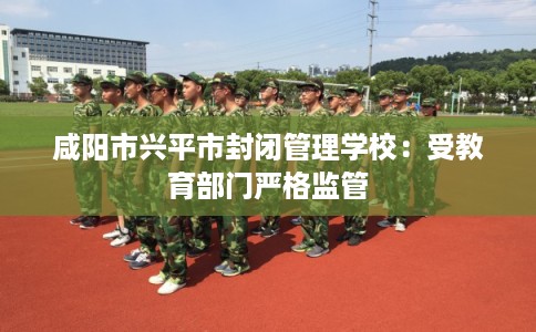 咸阳市兴平市封闭管理学校:受教育部门严格监管 咸阳市兴平市封闭管理学校:受教育部门严格监管