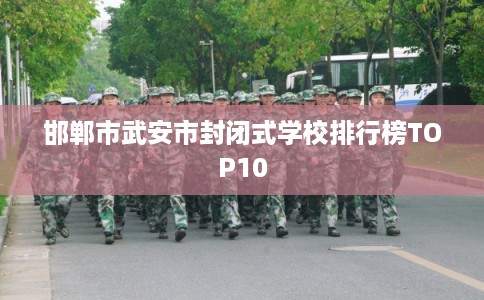 邯郸市武安市封闭式学校排行榜TOP10 邯郸市武安市封闭式学校排行榜TOP10
