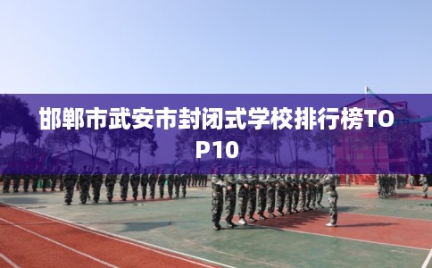 邯郸市武安市封闭式学校排行榜TOP10 邯郸市武安市封闭式学校排行榜TOP10