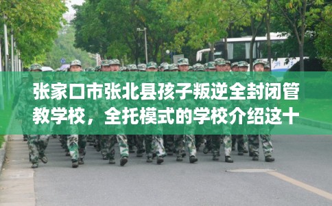 张家口市张北县孩子叛逆全封闭管教学校,全托模式的学校介绍这十家! 张家口市张北县孩子叛逆全封闭管教学校,全托模式的学校介绍这十家!