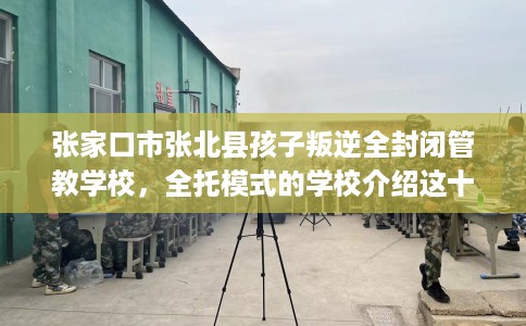 张家口市张北县孩子叛逆全封闭管教学校,全托模式的学校介绍这十家! 张家口市张北县孩子叛逆全封闭管教学校,全托模式的学校介绍这十家!
