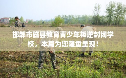 邯郸市磁县教育青少年叛逆封闭学校，本篇为您隆重呈现！