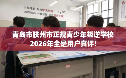 青岛市胶州市正规青少年叛逆学校2026年全是用户真评!