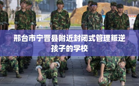邢台市宁晋县附近封闭式管理叛逆孩子的学校