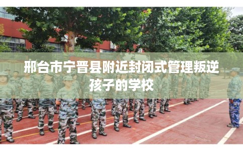 邢台市宁晋县附近封闭式管理叛逆孩子的学校