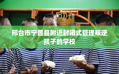 邢台市宁晋县附近封闭式管理叛逆孩子的学校