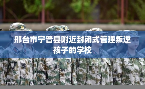 邢台市宁晋县附近封闭式管理叛逆孩子的学校
