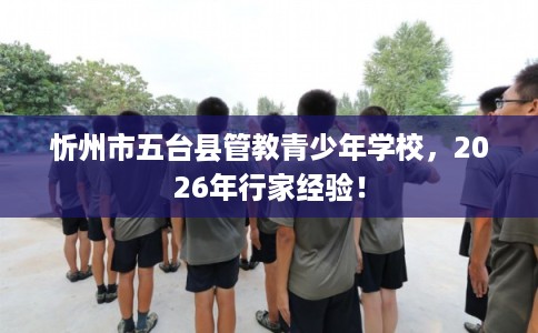 忻州市五台县管教青少年学校,2026年行家经验! 忻州市五台县管教青少年学校,2026年行家经验!