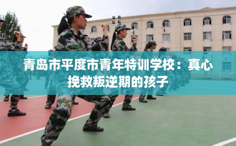 青岛市平度市青年特训学校：真心挽救叛逆期的孩子