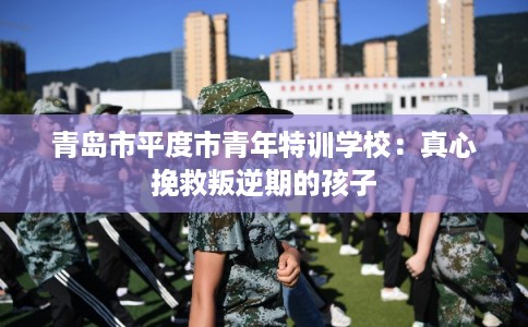 青岛市平度市青年特训学校：真心挽救叛逆期的孩子