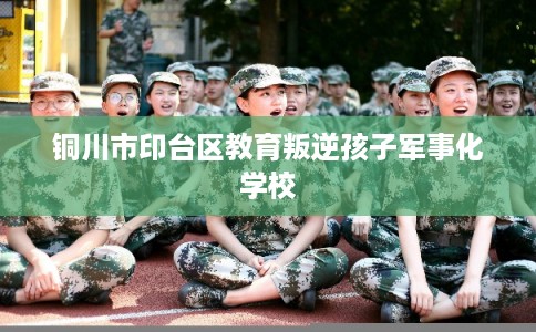 铜川市印台区教育叛逆孩子军事化学校 铜川市印台区教育叛逆孩子军事化学校