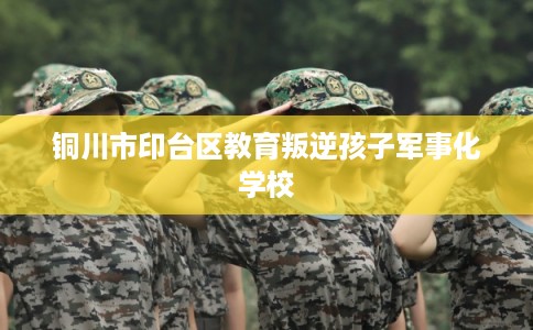 铜川市印台区教育叛逆孩子军事化学校 铜川市印台区教育叛逆孩子军事化学校