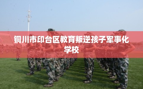 铜川市印台区教育叛逆孩子军事化学校 铜川市印台区教育叛逆孩子军事化学校