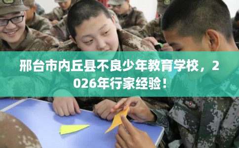 邢台市内丘县不良少年教育学校，2026年行家经验！