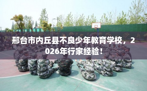 邢台市内丘县不良少年教育学校，2026年行家经验！