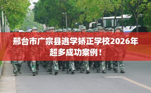 邢台市广宗县逃学矫正学校2026年超多成功案例! 邢台市广宗县逃学矫正学校2026年超多成功案例!