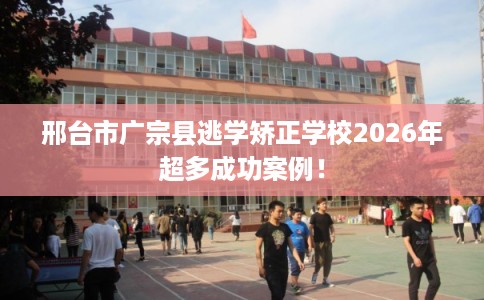 邢台市广宗县逃学矫正学校2026年超多成功案例! 邢台市广宗县逃学矫正学校2026年超多成功案例!