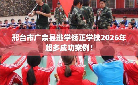 邢台市广宗县逃学矫正学校2026年超多成功案例! 邢台市广宗县逃学矫正学校2026年超多成功案例!