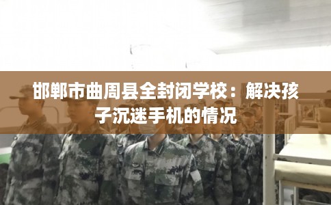邯郸市曲周县全封闭学校:解决孩子沉迷手机的情况 邯郸市曲周县全封闭学校:解决孩子沉迷手机的情况