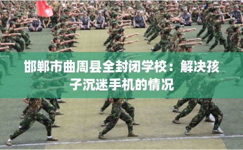 邯郸市曲周县全封闭学校:解决孩子沉迷手机的情况 邯郸市曲周县全封闭学校:解决孩子沉迷手机的情况