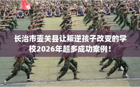 长治市壶关县让叛逆孩子改变的学校2026年超多成功案例! 长治市壶关县让叛逆孩子改变的学校2026年超多成功案例!