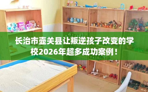 长治市壶关县让叛逆孩子改变的学校2026年超多成功案例! 长治市壶关县让叛逆孩子改变的学校2026年超多成功案例!