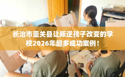 长治市壶关县让叛逆孩子改变的学校2026年超多成功案例! 长治市壶关县让叛逆孩子改变的学校2026年超多成功案例!