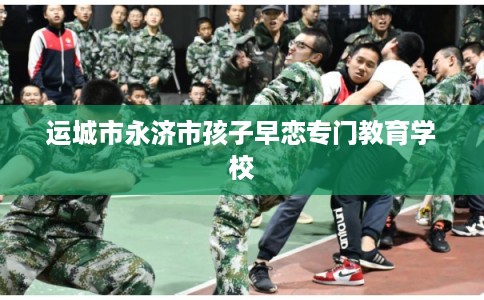 运城市永济市孩子早恋专门教育学校