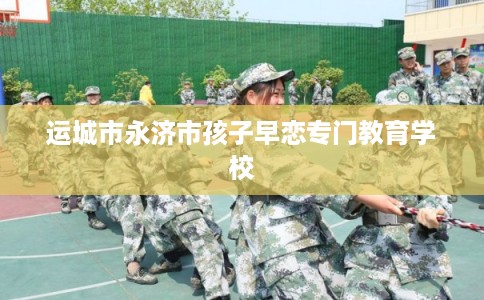运城市永济市孩子早恋专门教育学校
