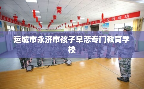 运城市永济市孩子早恋专门教育学校