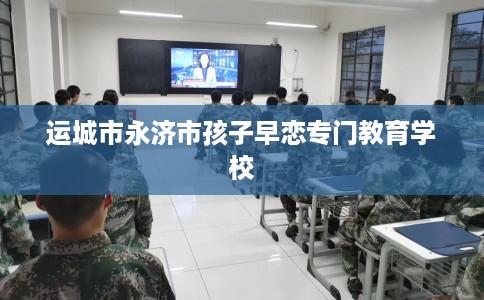 运城市永济市孩子早恋专门教育学校