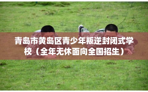 青岛市黄岛区青少年叛逆封闭式学校(全年无休面向全国招生) 青岛市黄岛区青少年叛逆封闭式学校(全年无休面向全国招生)