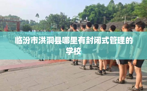 临汾市洪洞县哪里有封闭式管理的学校
