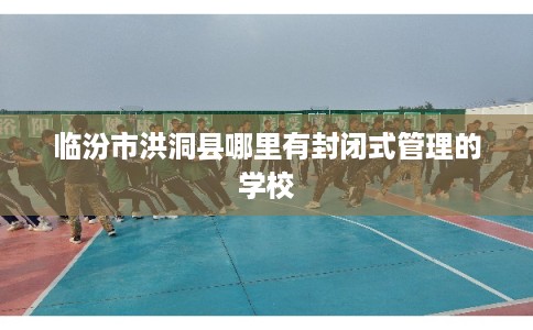 临汾市洪洞县哪里有封闭式管理的学校