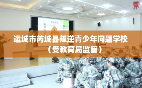 运城市芮城县叛逆青少年问题学校（受教育局监管）