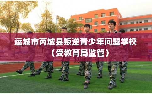 运城市芮城县叛逆青少年问题学校（受教育局监管）