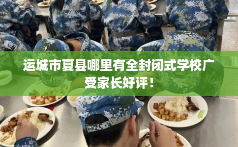 运城市夏县哪里有全封闭式学校广受家长好评！