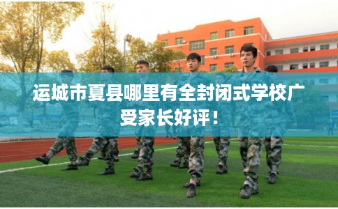 运城市夏县哪里有全封闭式学校广受家长好评！