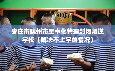 枣庄市滕州市军事化管理封闭叛逆学校(解决不上学的情况) 枣庄市滕州市军事化管理封闭叛逆学校(解决不上学的情况)