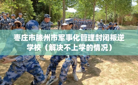 枣庄市滕州市军事化管理封闭叛逆学校(解决不上学的情况) 枣庄市滕州市军事化管理封闭叛逆学校(解决不上学的情况)