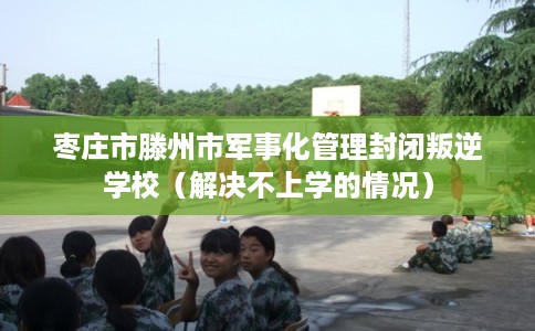 枣庄市滕州市军事化管理封闭叛逆学校（解决不上学的情况）